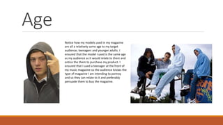 Age
Notice how my models used in my magazine
are all a relatively same age to my target
audience; teenagers and younger adults. I
ensured that the model I used is the same age
as my audience as it would relate to them and
entice the them to purchase my product. I
ensured that I used a teenager at the front of
my music magazine so the audience knows the
type of magazine I am intending to portray
and so they can relate to it and preferably
persuade them to buy the magazine.
 