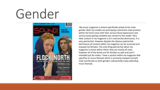 Gender
My music magazine is almost specifically aimed at the male
gender. Both my models are portraying a dominant male position
within the front cover with their serious facial expressions and
serious poses giving complete eye contact to the reader. Very
little content in my magazine is of a matriarchal dominance. It is
very patriarchal. However despite the obvious patriarchal
dominance all content within my magazine can be accessed and
enjoyed my females. The only thing patriarchal about my
magazine is artists within them; they are mostly all male.
However all of the bands are for females as well and aren’t
intended just for males. I have a section within my magazine that
specifies on music festivals which is primarily enjoyed my both
male and female as both genders substantially enjoy attending
music festivals.
 
