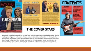 THE COVER STARS
Notice how in every picture I used for my cover stars they are all portraying complete eye contact with the
reader, portraying a very serious look. This eye contact and troublesome look they are showing to the
audience sort of connotes a sense of confrontation with the consumer which also gives a very persuasive
look. The age and gender I used for these cover stars are the exact age and gender I am intending to
denote with my target audience, attempting to relate to the audience so they purchase my product.
 