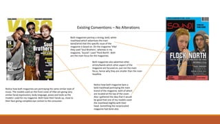 Existing Conventions – No Alterations
Both magazines portray a strong, bold, white
masthead which advertises the main
band/artist that this specific issue of the
magazine is based on. On the magazine ‘Vibe’
they used ‘Soul Brothers’, whereas in my
magazine, ‘Sound’ I used ‘Flock North’. Both
are the main focus for the magazines.
Both magazines also advertise other
artists/bands which other aspect of the
magazine are focused on, just not the main
focus, hence why they are smaller than the main
headline.
Notice how both magazine bare a
bold masthead portraying the main
brand of the magazine, both of which
are located at the top of the cover.
Also I gathered the idea that it would
be good that one of my models cover
the masthead slightly with their
head. Something the reciprocated
magazine had done also.
Notice how both magazines are portraying the same similar style of
music. The models used on the front cover of Vibe are giving very
similar facial expressions, body language, poses and looks as the
models I used for my magazine. Both have their hands up, close to
their face giving complete eye contact to the consumer.
 