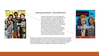 Existing Conventions – Some Alterations
I wanted to use a banner in my music magazine as
does most magazines. The music magazine Vibe uses
its banner in the top of the page, just above the
masthead. Whereas on my front cover I decided to
put the banner on the bottom of my magazine, as I
believe people’s attention will be more diverted to a
banner if it’s at the bottom; if it was at the top, they
could be distracted from the banner by the
masthead. Also, as opposed to the Vibe magazine,
on my banner I have a lot more writing and content
on it. I decided to put my banner on the bottom
because I believe it would be efficient for the
consumer to read the main headlines first and then
read the banner afterwards to increase persuasion.
Note how both magazines used a similar style to portray the features; there is a dominant
masthead, portraying the main story, and there are smaller features beneath, portraying
lesser stories. However not how on my music magazine, mine are slightly more organised
and grouped together with a consistent colour. Whereas Vibe magazine has multiple
colours, and the news features are slightly more spread out and spontaneous.
 