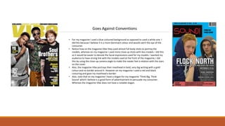 Goes Against Conventions
• For my magazine I used a blue coloured background as opposed to used a white one. I
did this because I believe it is a more dominant colour and would catch the eye of the
consumer.
• Notice how on the magazine Vibe they used almost full body shots to portray the
models, whereas on my magazine I used more close up shots with less models. I did this
so it would be easier to denote the facial expressions used for my models. I wanted my
audience to have strong link with the models used at the front of the magazine; I did
this by using the close-up camera angle to make the reader feel a relation with the stars
on the cover.
• Also, the magazine Vibe portrays their masthead in bold, very big writing with a gold
colour and no border around it. However on my magazine I used a red and black
colouring and gave my masthead a border.
• Also, note that on my magazine I have a slogan for my magazine ‘Think Big, Think
Sound’ which I believe is a good form of advertisement to persuade my consumer.
Whereas the magazine Vibe does not have a notable slogan.
 