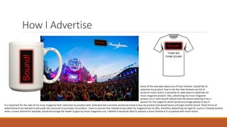 How I AdvertiseSound!
Some of the examples above are of how I believe I would like to
advertise my product. Due to the fact that festivals are full of
eccentric music lovers, it would be an ideal place to advertise am
music magazine product. Also, advertising my music magazine
product on a t-shirt would indicate that the person wearing it has a
passion for the magazine which would encourage people to buy it.
Sound!
THINK BIG
THINK SOUND
It is important for the sake of my music magazine that I advertise my product well, otherwise the consumer would not know to buy my product and would favour amongst another brand. These forms of
advertisement are devised to persuade the consumer to purchase my product. I have to assume that nobody knows what my magazine has to offer, therefore advertising my logo for a price in heavily located
areas, a music festival for example, would encourage the reader to give my music magazine a try. I believe it would be ideal to sponsor a music festival as it so packed with music lovers.
 