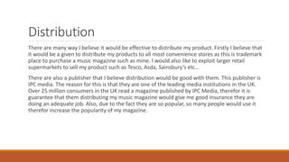 Distribution
There are many way I believe it would be effective to distribute my product. Firstly I believe that
it would be a given to distribute my products to all most convenience stores as this is trademark
place to purchase a music magazine such as mine. I would also like to exploit larger retail
supermarkets to sell my product such as Tesco, Asda, Sainsbury’s etc…
There are also a publisher that I believe distribution would be good with them. This publisher is
IPC media. The reason for this is that they are one of the leading media institutions in the UK.
Over 25 million consumers in the UK read a magazine published by IPC Media, therefor it is
guarantee that them distributing my music magazine would give me good insurance they are
doing an adequate job. Also, due to the fact they are so popular, so many people would use it
therefor increase the popularity of my magazine.
 