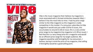 Vibe is the music magazine that I believe my magazine is
most associated with (I thrived similarities towards Vibe). I
believe it has the most links to mine. I had my price range
similar to the Vibe magazine as this magazine is really
competitive in the market. If a consumer subscribes to Vibe
magazine it would cost just under £10 for 6 issues, this
accumulates to around £1.60 an issue; this is a very similar
price range to my magazine (my magazine is £1.99 an issue). I
feel that this is a very cheap price for a magazine and would
be an efficient price range for my target audience. My
magazine would be sold fortnightly for my consumers. I
believe, baring in mind the price of my magazine, that selling
it fortnightly would be a good selling point.
 