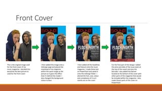 Front Cover
This is the original image used
for the front cover of my
music magazine. I decided this
would be the best picture to
used for the front cover.
I then added this image onto a
InDesign page and placed the
masthead of my magazine
within the same image as the
picture so it gives the effect
that it’s behind the model. I
also changed the background
colour to blue.
I then added all the headlines
and feature onto the music
magazine. I made these text
on PowerPoint and saved it
onto the InDesign folder. I
altered the font, size, colour
and complexion of it so it
stands out on the cover.
For the final part of the design I added
the price and date of the issue (seen at
the top of the cover) and also the
barcode. I also added the banner
located at the bottom of the cover with
other parts of the magazine that would
be included within the magazine. I also
made theses parts of the cover on
PowerPoint
 