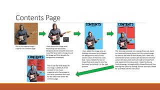 Contents Page
This is the original image I
used for my contents page.
I then placed the image onto
Photoshop and erased the
background wall using the lasso tool.
I used the lasso tool to draw around
the image and then erased the
background completely.
I then added this image onto an
InDesign document and changed
the background colour to the
similar colour of the front cover,
blue. I also created the text on
PowerPoint and saved it onto the
document and placed it in the right
position
The next step involved me creating three red, stand-
out boxes and placing them onto this contents page.
As seen by the titles of these boxes, this is wear the
information for the contents will be held. For the text
used in the document were all made on PowerPoint
and saved onto this document. I made the box by
firstly drawing a rectangle within PowerPoint and then
altering the colour by clicking ‘format’ and then ‘shape
fill’ and filled with the red colour.
This is now the final design for
my image. I added all of the
content for my music
magazine onto these pages in
the same consistent font used
for the other text within the
contents page.
 