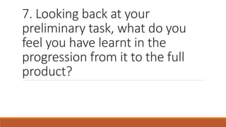 7. Looking back at your
preliminary task, what do you
feel you have learnt in the
progression from it to the full
product?
 