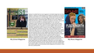 My School Magazine My Music Magazine
I believe it is evident that my music magazine is a lot better design that my school
magazine. I believe my understanding of the software has allowed me to develop
the front cover further so it is a better design. I believe that the fonts and designs
of the text are poorly done on my school magazine and don’t stand out from the
background as well as I should have hoped. Whereas on my music magazine I
believe that the fonts used are a lot better and stand out a lot more. I ensure that
I spent more time and effort on creating the right font, size, colour and
complexion so that it stands out from anything else, so the consumer knows
about the headlines. The skills I used for the music magazine were a lot more
developed and complex as opposed to my school magazine. Notice how the
masthead is significantly clearer to read on my music magazine and that on my
school magazine the masthead isn’t that clear, it looks to blended into the
background image. Also on my masthead, notice how the model’s head is slightly
in front of the masthead, this is a technique that many other music magazine use.
I did use the idea for both my music magazine and school one to have a main
feature in large bold writing and then have smaller writing just below it to slightly
explain the main title, I believe this idea is a good format for any type of
magazine. The planning and shoots of my music magazine was significantly
developed compared to my school magazine. I took around 30 to 50 pictures for
my music magazine and picked the best one which would fit my front cover,
double-page spread and contents page best. Whereas on my school magazine I
only took around 5 photos for my front cover and didn’t even use a notable photo
for my contents page. The photos that I did take were much more carefully taken
with a better camera and an actual photo shoot background, the locations I chose
were very carefully picked.
 