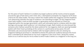 For this piece of work I believe it is evident my target audience will be mainly aimed at people
around the ages of late teens and in their 20's; I attempted to template my magazine to fit these
criteria for the ideal reader. The way in which the models within the magazine and the headlines
I am advertising indicates the type of audience I am intending to target. On the magazine front
cover both models I used are both younger in generation and are dressed as if they are
integrated within the younger generation; which will ultimately lead to a relation with the older
teenage and younger adult audience I am intending to target. Both models are also dressed like
someone who I believe would be the ideal audience for my magazine; both are wearing hooded
jackets with their hood up looking at the camera in a particularly serious pose; this will
ultimately sub-consciously lead to relation with my target audience who are viewing my
magazine looking to purchase it. I decided to choose this particular audience because the music
that is intended to be advertised on my music magazine is the music that I, being the creator,
listens to so it will be easy for me to relate to which make it better as a magazine in the long run.
 
