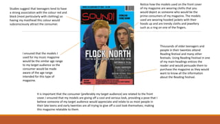 Notice how the models used on the front cover
of my magazine are wearing cloths that you
would depict as someone who would be the
prime consumers of my magazine. The models
used are wearing hooded jackets with their
hoods up and are trendy cloths and jewellery
such as a ring on one of the fingers.
I ensured that the models I
used for my music magazine
would be the similar age range
to my target audience so the
consumer would be made
aware of the age range
intended for this type of
magazine.
It is important that the consumer (preferably my target audience) are related to the front
cover. I ensured that my models are giving off a cool and serious look, providing a pose that I
believe someone of my target audience would appreciate and relate to as most people in
their late teens and early twenties are all trying to give off a cool look themselves; making
this magazine relatable to them.
Thousands of older teenagers and
people in their twenties attend
Reading festival and many other
festivals. Using Reading Festival in one
of my main headings entices the
reader and would persuade them to
purchase the magazine as they would
want to know all the information
about the Reading Festival.
Studies suggest that teenagers tend to have
a strong association with the colour red and
black (most particularly with clothing) so
having my masthead this colour would
subconsciously attract the consumer.
 