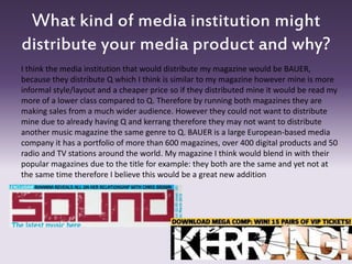 What kind of media institution might
distribute your media product and why?
I think the media institution that would distribute my magazine would be BAUER,
because they distribute Q which I think is similar to my magazine however mine is more
informal style/layout and a cheaper price so if they distributed mine it would be read my
more of a lower class compared to Q. Therefore by running both magazines they are
making sales from a much wider audience. However they could not want to distribute
mine due to already having Q and kerrang therefore they may not want to distribute
another music magazine the same genre to Q. BAUER is a large European-based media
company it has a portfolio of more than 600 magazines, over 400 digital products and 50
radio and TV stations around the world. My magazine I think would blend in with their
popular magazines due to the title for example: they both are the same and yet not at
the same time therefore I believe this would be a great new addition
 