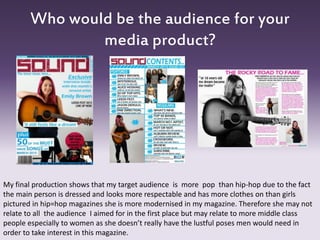 Who would be the audience for your
media product?
My final production shows that my target audience is more pop than hip-hop due to the fact
the main person is dressed and looks more respectable and has more clothes on than girls
pictured in hip=hop magazines she is more modernised in my magazine. Therefore she may not
relate to all the audience I aimed for in the first place but may relate to more middle class
people especially to women as she doesn’t really have the lustful poses men would need in
order to take interest in this magazine.
 