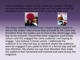 I also including a chance to win tickets to a concert I did this
because everybody likes free things and the audience will be
attracted to this magazine in order to win the free stuff.
The colour scheme I choose to do I choose bright colours to
attract the orders I also choose blue and pink as the clash and
therefore draw the readers eye to look at the whole page. And
due to my research I found that other magazine used similar
colours and this engaged the same audience I am hoping to
engage. I also believe it shows unisex. I addressed my
audience in an informal way as research shows the audience
wont be engaged if you speak to them in a formal way and will
lose attention. My photos are eye level therefore they make
the audience feel connected and involved and want to buy the
magazine.
 