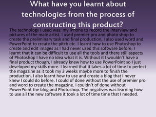 What have you learnt about
technologies from the process of
constructing this product?
The technology I used was: my iPhone to record the interview and
pictures of the male artist. I used premier pro and photo shop to
create the preliminary task and final production, I also used word and
PowerPoint to create the pitch etc. I learnt how to use Photoshop to
create and edit images as I had never used this software before, I
learnt that it can be difficult to use all the tools and there still aspects
of Photoshop I have no idea what it is. Without it I wouldn’t have a
final product though, I already knew how to use PowerPoint so I just
developed my skills more. I learned that it takes a lot of time to perfect
the magazine as it took my 3 weeks maybe more to finish the
production. I also learnt how to use and create a blog that I never
knew I could do before. I could of done without the use of premier pro
and word to create the magazine. I couldn’t of done without
PowerPoint the blog and Photoshop. The negatives was learning how
to use all the new software it took a lot of time time that I needed.
 