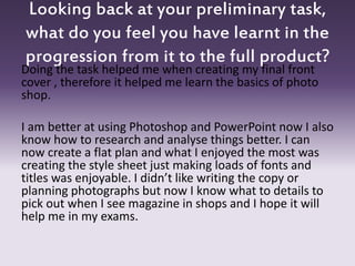 Looking back at your preliminary task,
what do you feel you have learnt in the
progression from it to the full product?
Doing the task helped me when creating my final front
cover , therefore it helped me learn the basics of photo
shop.
I am better at using Photoshop and PowerPoint now I also
know how to research and analyse things better. I can
now create a flat plan and what I enjoyed the most was
creating the style sheet just making loads of fonts and
titles was enjoyable. I didn’t like writing the copy or
planning photographs but now I know what to details to
pick out when I see magazine in shops and I hope it will
help me in my exams.
 