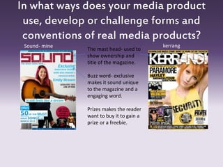 In what ways does your media product
use, develop or challenge forms and
conventions of real media products?
Sound- mine kerrang
The mast head- used to
show ownership and
title of the magazine.
Buzz word- exclusive
makes it sound unique
to the magazine and a
engaging word.
Prizes makes the reader
want to buy it to gain a
prize or a freebie.
 