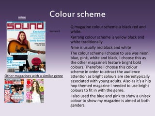 Colour scheme
Q magazine colour scheme is black red and
white.
Kerrang colour scheme is yellow black and
white traditionally
Nme is usually red black and white
The colour scheme I choose to use was neon
blue, pink, white and black, I choose this as
the other magazine’s feature bright bold
colours. Therefore I choose this colour
scheme in order to attract the audience
attention as bright colours are stereotypically
associated with young adults. Also as it’s a hip
hop themed magazine I needed to use bright
colours to fit in with the genre.
I also used the blue and pink to show a unisex
colour to show my magazine is aimed at both
genders.
mine
Other magazines with a similar genre
buzzword
 