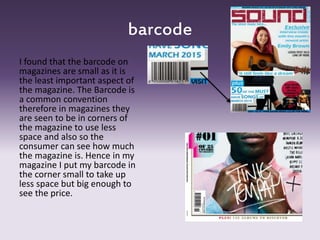 barcode
I found that the barcode on
magazines are small as it is
the least important aspect of
the magazine. The Barcode is
a common convention
therefore in magazines they
are seen to be in corners of
the magazine to use less
space and also so the
consumer can see how much
the magazine is. Hence in my
magazine I put my barcode in
the corner small to take up
less space but big enough to
see the price.
 