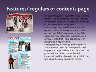 Features/ regulars of contents page
In music magazines I found there are features
which is the main articles and those featured
on the front cover and also regulars which are
in the magazine for every issue.
< in my magazine I used features and also
regulars I adapted the regulars and created
my own monthly items such as a monthly
albumn review. I also used subscribe and a
review section that I have previously seen
being used in my research.
< I updated my features to a more up date
article such as Leeds fest line up which will
engage the target audience and fit in with the
genre as it is a hip hop music festival.
I also matched the photos to the article in the
text using the same number in the list.
 