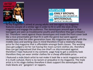 As my magazine is aimed at young adults and teenagers my magazine
features people of a similar age in order to fit in with the style of the
magazine and engage the audience. The stereotypes around ages is that
teenagers are seen as troublesome youths and therefore they get critised a
lot. Therefore I went against these stereotypes and made the front cover look
like a nice presentable girl that fit in with the genre but went against
stereotypes that the older generation have. My magazine was made with the
middle class and working class in mind therefore if had a relatively cheap
price for the magazine that is affordable amongst both classes. The working
class get judged a lot for not having the most current clothes etc. therefore
they can get stigmatised that they are thief's or discriminated against
therefore I have featured in my contents page how to get a celebrity look
therefore they can wear similar clothes for a cheap affordable price.
I featured a male black artist to not make it look like a racist magazine and so
it is multi cultural, there is no racism or prejudice in my magazine. The male
artist is in his stage clothes therefore it does support the stereotypes that
male blacks are ‘ gangsta’s’ or rappers.
 