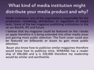 Media Institution: any of the organisations responsible for the
production, marketing, distribution or regulation of media
texts. Some of the key magazine publishing institutions in the
uk are BAUER, IPC and future.
I believe that my magazine could be featured on the I books
on apple therefore it is being extended into other media areas
and gaining more public attention. The front cover could also
be featured on billboards or buses to gain more public
attention.
Bauer also know how to publicise similar magazines therefore
would know how to publicise mine. KERRANG has a reader
ship of 396,000 and q is 339,000 therefore my readership
would be similar and worthwhile.
What kind of media institution might
distribute your media product and why?
 