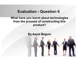 Evaluation - Question 6
What have you learnt about technologies
from the process of constructing this
product?
By Asyia Begum
 
