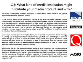 Q3: What kind of media institution might
distribute your media product and why?
Due to my chosen genre, audience and layout, I believe Bauer Media would be the type of
institution to distribute my media product.
Firstly, as Bauer Media are the publishers of Kerrang!, Q and Mojo, this means they have a larger
circulation than ICP Inspire - who only publish one magazine (NME- that has a circulation of just
33,875) and so therefore would not appeal to as many people and would not make my magazine
as successful. This is because Kerrang!, Q and Mojo have completely different target audiences in
terms of age and genre - and so not only are they more diverse, but my magazine would
introduce a new age group in which they do not yet target. This would then be beneficial to them
as it furthers their reach into society.
Moreover, in terms of genre and target audience, my magazine is very similar to that of Kerrang!,
as Kerrang! aim to target an audience with an average age of 22, and I aim to target an audience
within the ages of 16 plus, as well as them both having a rock music genre. A common target
audience and genre would also be tempting to them as they already have one successful rock
magazine aimed at adults, so then having one aimed at teens could be seen as a swift music
magazine rite for them to ease them into Kerrang!.
Additionally, the fact that Bauer Media have a diverse set of magazines that target completely
different audiences – which could be seen as a downfall – is actually a benefit as, especially when
it comes to Q magazine, they are very open minded and are always introducing fresh new artists
into the music scene. This would benefit my magazine as it means there is and could be some
crossover between the audiences, which would therefore increase the circulation of my own
magazine itself.
 