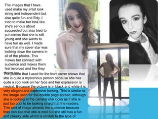 The images that I have
used make my artist look
string and independent but
also quite fun and flirty. I
tried to make her look like
she's serious about
succeeded but also tried to
put across that she is still
young and she wants to
have fun as well. I made
sure that my cover star was
looking down the camera in
all of the photos. This
makes her connect with
audience and makes them
feel involved and like they
know her.The picture that I used for the front cover shows that
she is quite a mysterious person because she has
quite a cool look on her face and her expression is
neutral. Because the picture is in black and white it is
very elegant and expensive looking. This is similar to
the image used for the double page spread, although
she is looking at the camera she looks as if she is
just too cool to be looking straight at the readers.
This sort of image attracts the audience because
they can see that she is cool but she still has a fun
and cheeky side which is similair to the type of
 
