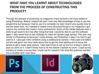 WHAT HAVE YOU LEARNT ABOUT TECHNOLOGIES
FROM THE PROCESS OF CONSTRUCTING THIS
PRODUCT?
Through the process of producing my magazine I have become a lot more skilled at
using Photoshop. Before I started the task I had very little knowledge of how to use the
programme but because I had to use it to complete my task I learnt very quickly how to
use the basic tools. As I needed to added more advanced things to my magazine I got
used to the controls that made it more professional. Some of the harder features took a
while to get used to but now after doing that task I would be able to use the software
again. I also learnt how to use InDesign to make the double page spread. This was very
similar to Photoshop so because I could already use Photoshop it wasn’t as hard to get
used to it. I also got more confident using a professional camera. I had used one before
but this has given me more skills about how to get the best lighting and to focus the
lenses to get a really clear picture. I also learnt how to set up and run a blog in order to
post my work on it. I didn't’t know how to do this before I started my work. I used survey
monkey to create a survey that I could use for research into what the audience wanted,
this is another skill I now have.
 