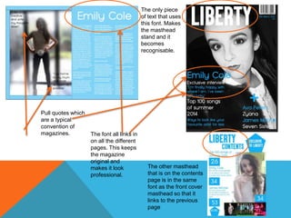 Pull quotes which
are a typical
convention of
magazines.
The only piece
of text that uses
this font. Makes
the masthead
stand and it
becomes
recognisable.
The font all links in
on all the different
pages. This keeps
the magazine
original and
makes it look
professional.
The other masthead
that is on the contents
page is in the same
font as the front cover
masthead so that it
links to the previous
page
 