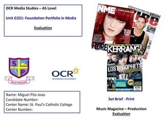 OCR Media Studies – AS Level
Unit G321: Foundation Portfolio in Media
Evaluation
Name: Miguel Pita Joao
Candidate Number:
Center Name: St. Paul’s Catholic College
Center Number:
Set Brief - Print
Music Magazine – Production
Evaluation
 