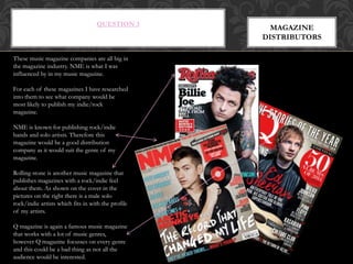 QUESTION 3
MAGAZINE
DISTRIBUTORS
These music magazine companies are all big in
the magazine industry. NME is what I was
influenced by in my music magazine.
For each of these magazines I have researched
into them to see what company would be
most likely to publish my indie/rock
magazine.
NME is known for publishing rock/indie
bands and solo artists. Therefore this
magazine would be a good distribution
company as it would suit the genre of my
magazine.
Rolling stone is another music magazine that
publishes magazines with a rock/indie feel
about them. As shown on the cover in the
pictures on the right there is a male solo
rock/indie artists which fits in with the profile
of my artists.
Q magazine is again a famous music magazine
that works with a lot of music genres,
however Q magazine focusses on every genre
and this could be a bad thing as not all the
audience would be interested.
 