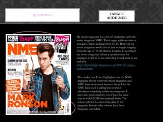 QUESTION 4 TARGET
AUDIENCE
My music magazine has a lot of similarities with the
music magazine NME. Their target audience aims at
teenagers/adults ranging from 16-25. However my
music magazine would aim at just teenagers ranging
from the age of 14-20. Before I started to construct
my music magazine I done a questionnaire for
teenagers to fill in to see what they would want to see
and why.
http://christiehigh.blogspot.co.uk/2014/11/target-
audience.html
The circles that I have highlighted on the NME
magazine shows where my music magazine and
NME have similarities between them. Like the
NME have used a selling line in which
advertises something within my magazine. I
have also positioned my cover lines the same
way in which NME have placed theirs. The
colour scheme has also took place in my
magazine however the colours have been
burgundy and white
 