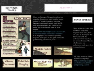 QUESTION 5CONTENTS
(IMAGES)
I have used a range of images throughout my
magazine. However my main musician has the
majority of images because my magazine
focusses closer towards a main musician. My
main Musician appears very confident with
music, this shows through some of these
images:
http://christiehigh.blogspot.co.uk/2014/12/the
se-are-many-images-form-which-i-have.html.
With the props I have used throughout my
magazine it also gives its own genre such as the
guitar steering towards rock/indie.
These are the final cover lines
that I have used on my
magazine front cover, these
are some of the subjects that
I think will catch the
audiences attention as they
are covers of stories. The use
of alliteration and
exclamation marks gives them
some excitement.
COVER STORIES
My cover stories are further
explained on my blog:
http://christiehigh.blogspot
.co.uk/2014/12/drafting-
and-planning_11.html
 