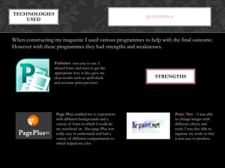 QUESTION 6
TECHNOLOGIES
USED
When constructing my magazine I used various programmes to help with the final outcome.
However with these programmes they had strengths and weaknesses.
Publisher was easy to use. I
altered fonts and sizes to get the
appropriate text, it also gave me
clear results such as spell check
and accurate print previews
Page Plus enabled me to experiment
with different backgrounds and a
variety of fonts in which I could do
my masthead on. Also page Plus was
really easy to understand and had a
variety of different compartments to
which helped me a lot
Paint. Net - I was able
to change images with
different effects and
tools. I was also able to
separate my work so that
it was easy to produce.
STRENGTHS
 