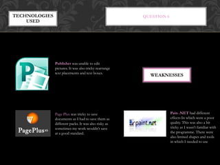 QUESTION 6TECHNOLOGIES
USED
WEAKNESSES
Publisher was unable to edit
pictures. It was also tricky rearrange
text placements and text boxes.
Page Plus was tricky to save
documents as I had to save them as
different packs. It was also risky as
sometimes my work wouldn’t save
at a good standard.
Pain .NET had different
effects In which were a poor
quality. This was also a bit
tricky as I wasn’t familiar with
the programme. There were
also limited shapes and tools
in which I needed to use
 