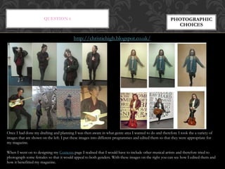 QUESTION 6 PHOTOGRAPHIC
CHOICES
Once I had done my drafting and planning I was then aware in what genre area I wanted to do and therefore I took the a variety of
images that are shown on the left. I put these images into different programmes and edited them so that they were appropriate for
my magazine.
When I went on to designing my Contents page I realised that I would have to include other musical artists and therefore tried to
photograph some females so that it would appeal to both genders. With these images on the right you can see how I edited them and
how it benefitted my magazine.
http://christiehigh.blogspot.co.uk/
 