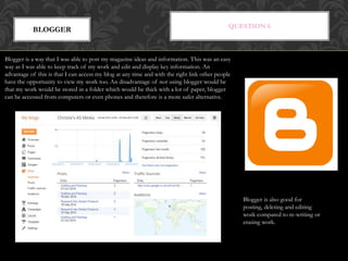 QUESTION 6
BLOGGER
Blogger is a way that I was able to post my magazine ideas and information. This was an easy
way as I was able to keep track of my work and edit and display key information. An
advantage of this is that I can access my blog at any time and with the right link other people
have the opportunity to view my work too. An disadvantage of not using blogger would be
that my work would be stored in a folder which would be thick with a lot of paper, blogger
can be accessed from computers or even phones and therefore is a more safer alternative.
Blogger is also good for
posting, deleting and editing
work compared to re-writing or
erasing work.
 