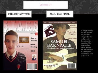 QUESTION 7
PRELIMINARY TASK MAIN TASK FINAL
In the preliminary
task the layout is
not presented
very good as the
background
doesn’t suit the
magazine. Also I
have used any
colour scheme
and also the code
ad conventions
haven't been used
well or at all.
 