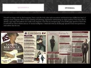 QUESTION 8 OVERALL
Overall I am happy with my final magazine, I have used all of the codes and conventions and therefore have fulfilled the brief of
making a music magazine. With research, drafting and planning, organisation and knowing my target audience I have been able to
identify a age range and audience for a indie/rock magazine. I feel that my strongest page is my double page spread as I feel it fits
in well with my colour scheme and use of musical intelligence. I think that with my double page spread it looks more profession
and realistic than the rest.
 