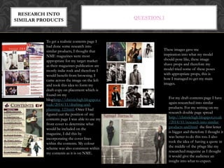 QUESTION 1
To get a realistic contents page I
had done some research into
similar products, I thought that
NME magazines were most
appropriate for my target market
as their magazines publication are
mostly indie rock and therefore I
would benefit from browsing. I
came across the image on the left
and took this idea to form my
draft copy on placement which is
found on my
blog:http://christiehigh.blogspot.c
o.uk/2014/11/drafting-and-
planning_12.html. Once I had
figured out the position of my
contents page I was able to use my
front cover to determine what
would be included on the
magazine, I did this by
incorporating the cover lines
within the contents. My colour
scheme was also consistent within
my contents as it is on NME.
For my draft contents page I have
again researched into similar
products. For my writing on my
research double page spread
http://christiehigh.blogspot.co.uk
/2014/11/research-into-similar-
products-and.html the first letter
is bigger and therefore I thought it
was better to do this too. I also
took the idea of having a quote in
the middle of the p0age like my
researched magazine as I thought
it would give the audience an
insight into what to expect.
RESEARCH INTO
SIMILAR PRODUCTS
These images gave me
inspiration into what my model
should pose like, these image
shave props and therefore my
model tried some of these poses
with appropriate props, this is
how I managed to get my main
images.
 