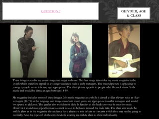 QUESTION 2 GENDER, AGE
& CLASS
These image resemble my music magazine target audience. The first image resembles my music magazine to be
stylish which therefore appeal to a younger audience such as early teenagers. The second picture is appealing to
younger people too as it is very age appropriate. The third picture appeals to people who like rock music/indie
music and would be aimed at ages between 14-19.
My magazine includes most of these images. My music magazine as a whole is aimed a older viewers such as older
teenagers (14-19) as the language and images used and music genre are appropriate to older teenagers and would
not appeal to children. The gender aim would most likely be females as the lead cover star is attractive male.
However it would also appeal to males as rock is seen to be based around the male take. The class aim would be
middle class as in the magazine the audience has a chance to win tickets to concerts which they may not be going to
normally. Also the types of clothes my model is wearing are middle class to show individuality.
 