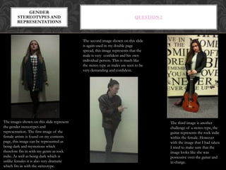 QUESTION 2
GENDER
STEREOTYPES AND
REPRESENTATIONS
The third image is another
challenge of a stereo type, the
guitar represents the rock indie
within the female. However
with the image that I had taken
I tried to make sure that the
image looks like she was
possessive over the guitar and
in charge.
The images shown on this slide represent
the gender stereotypes and
representation. The first image of the
female artists is found on my contents
page, this image can be represented as
being dark and mysterious which
therefore fits in with my genre as rock
indie. As well as being dark which is
unlike females it is also very dramatic
which fits in with the stereotype.
The second image shown on this slide
is again used in my double page
spread, this image represents that the
male is very confident and his own
individual person. This is much like
the stereo type as males are seen to be
very demanding and confident.
 
