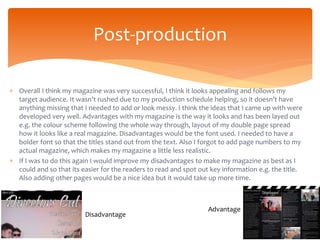  Overall I think my magazine was very successful, I think it looks appealing and follows my
target audience. It wasn’t rushed due to my production schedule helping, so it doesn’t have
anything missing that I needed to add or look messy. I think the ideas that I came up with were
developed very well. Advantages with my magazine is the way it looks and has been layed out
e.g. the colour scheme following the whole way through, layout of my double page spread
how it looks like a real magazine. Disadvantages would be the font used. I needed to have a
bolder font so that the titles stand out from the text. Also I forgot to add page numbers to my
actual magazine, which makes my magazine a little less realistic.
 If I was to do this again I would improve my disadvantages to make my magazine as best as I
could and so that its easier for the readers to read and spot out key information e.g. the title.
Also adding other pages would be a nice idea but it would take up more time.
Post-production
Advantage
Disadvantage
 