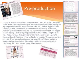  First of all I researched different magazine covers and company's. This helped
to inspire my own magazine and give me some initial ideas of what could go in
my magazine and what it might look like. After this I created my production
schedule, a front cover sketch, outlines of what articles may be included,
locations, personnel to be used and any equipment I would need. This helped
to start making a draft of my magazine and what I would be doing for it. The
next stage was to go through important things like clearances, copyright,
health and safety, legal and ethical and codes of practice. These are important
to research and know about because it gives an idea of what professional
magazines have to do before they actually publish their magazine. After
completing this I went on to creating ‘Directors Cut’.
Pre-production
 