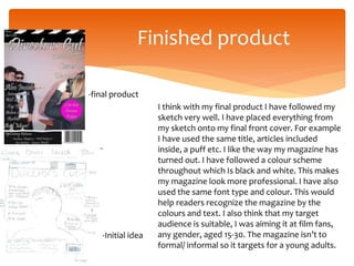 Finished product
-Initial idea
-final product
I think with my final product I have followed my
sketch very well. I have placed everything from
my sketch onto my final front cover. For example
I have used the same title, articles included
inside, a puff etc. I like the way my magazine has
turned out. I have followed a colour scheme
throughout which Is black and white. This makes
my magazine look more professional. I have also
used the same font type and colour. This would
help readers recognize the magazine by the
colours and text. I also think that my target
audience is suitable, I was aiming it at film fans,
any gender, aged 15-30. The magazine isn’t to
formal/ informal so it targets for a young adults.
 