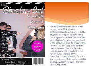 For my front cover I like how it has
turned out. I think it looks
professional and it will stand out. The
bright coloured puff helps to make
the magazine stand out because the
‘pop of colour’ against the black and
white colour scheme. To improve this
I think I could of used a bolder font
because I found that the font that I
used looked creative and different
however, for the title of the
magazine I should of used a font that
stands out more. But I found that this
text type was my favourite from the
Photoshop fonts.
 