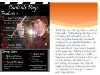  I think my contents page has turned out
really well. I had to change it a few times
to finally get it to look like this, But I
think doing that has really improved it.
Having more detail added to what’s on
each page makes it look more
professional and there is more to read
on the page now. Adding a background
image shows what is featured in the
magazine as well as having it written on
the side, it also makes it look more
interesting. To improve my contents
maybe adding more information about
the magazine on the page to make it
look more realistic.
 