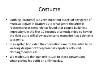 Costume
• Clothing (costume) is a very important aspect of any genre of
music as it gives indicators as to what genre the artist is
representing as research has found that people build first
impressions in the first 10 seconds of a music video so having
the right attire will allow audience to recognise it as belonging
to a genre.
• In a rap/hip hop video the conventions are for the artist to be
wearing designer clothes/baseball cap/dark coloured
clothing/hoodies etc.
• We made sure that our artist stuck to these conventions
when picking his outfit on a filming day.
 
